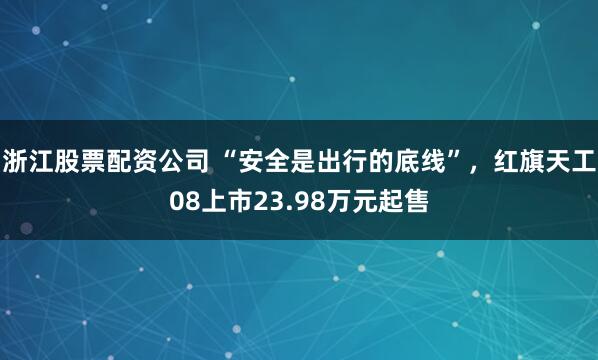 浙江股票配资公司 “安全是出行的底线”，红旗天工08上市23.98万元起售