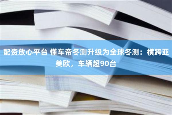 配资放心平台 懂车帝冬测升级为全球冬测：横跨亚美欧，车辆超90台