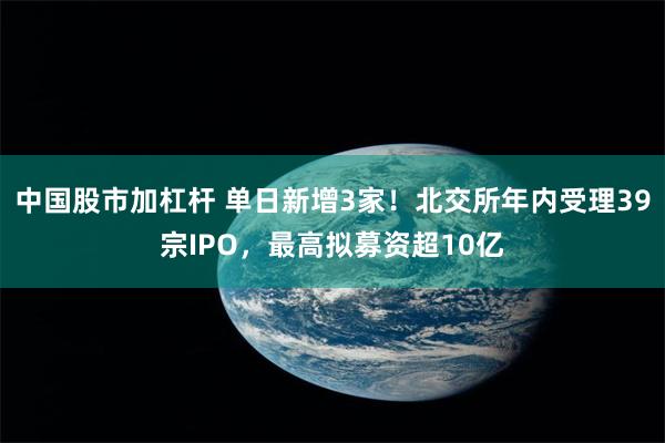 中国股市加杠杆 单日新增3家！北交所年内受理39宗IPO，最高拟募资超10亿