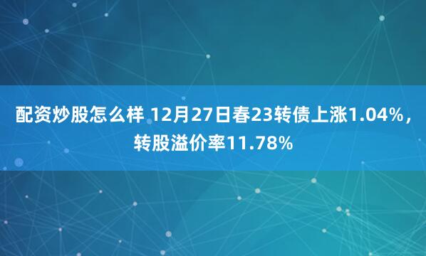 配资炒股怎么样 12月27日春23转债上涨1.04%，转股溢价率11.78%