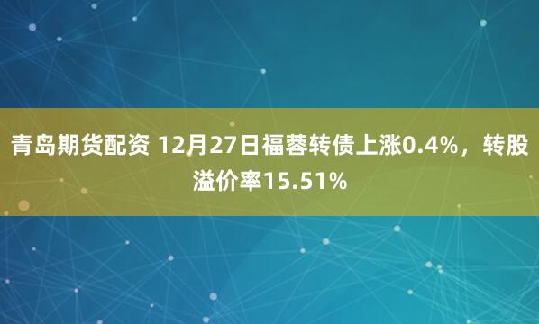 青岛期货配资 12月27日福蓉转债上涨0.4%，转股溢价率15.51%