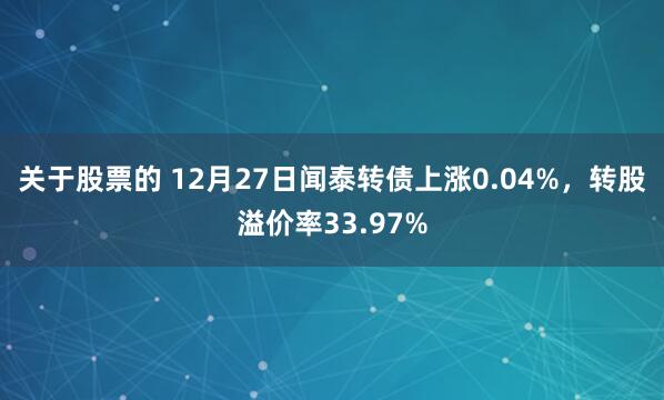 关于股票的 12月27日闻泰转债上涨0.04%，转股溢价率33.97%