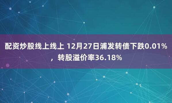 配资炒股线上线上 12月27日浦发转债下跌0.01%，转股溢价率36.18%