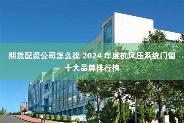 期货配资公司怎么找 2024 年度抗风压系统门窗十大品牌排行榜