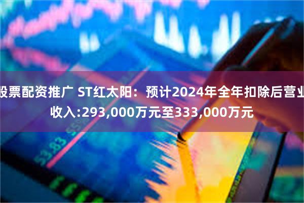 股票配资推广 ST红太阳：预计2024年全年扣除后营业收入:293,000万元至333,000万元