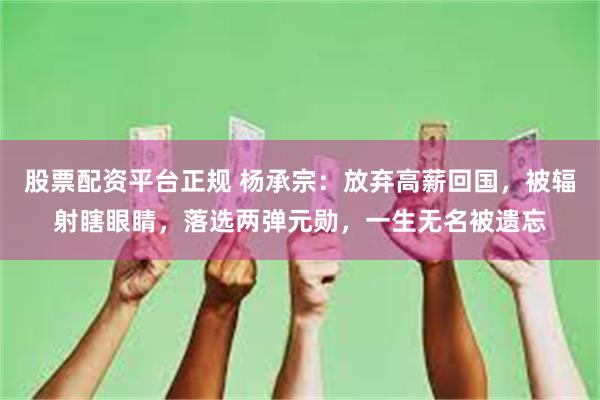 股票配资平台正规 杨承宗：放弃高薪回国，被辐射瞎眼睛，落选两弹元勋，一生无名被遗忘