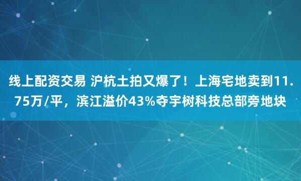 线上配资交易 沪杭土拍又爆了！上海宅地卖到11.75万/平，滨江溢价43%夺宇树科技总部旁地块