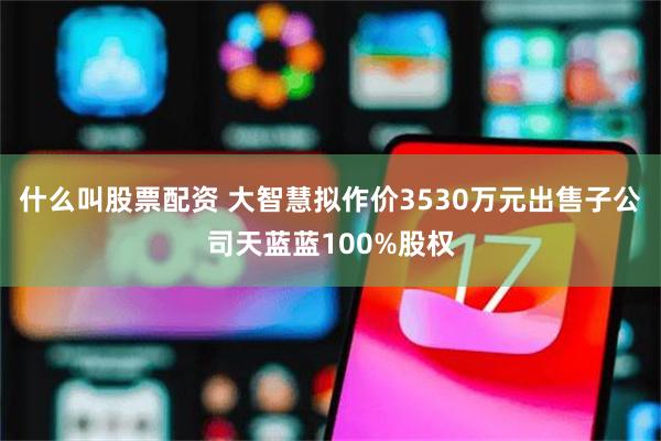 什么叫股票配资 大智慧拟作价3530万元出售子公司天蓝蓝100%股权