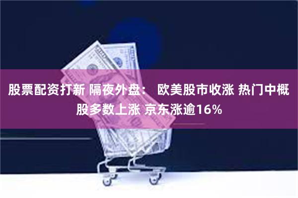 股票配资打新 隔夜外盘： 欧美股市收涨 热门中概股多数上涨 京东涨逾16%