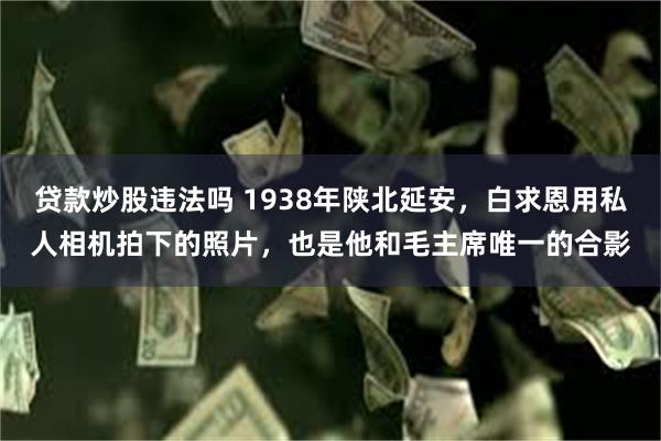 贷款炒股违法吗 1938年陕北延安，白求恩用私人相机拍下的照片，也是他和毛主席唯一的合影