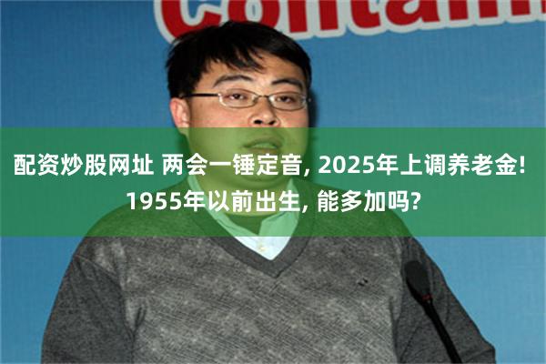 配资炒股网址 两会一锤定音, 2025年上调养老金! 1955年以前出生, 能多加吗?